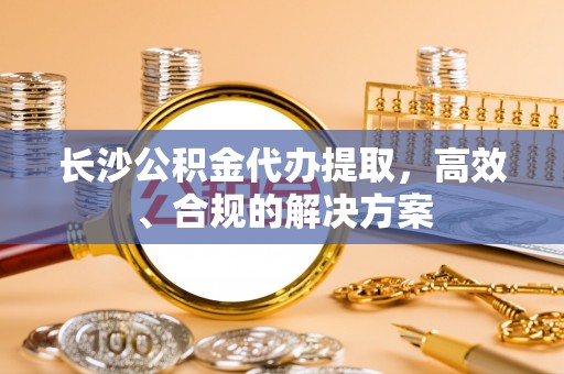 乐东长沙公积金代办提取，高效、合规的解决方案