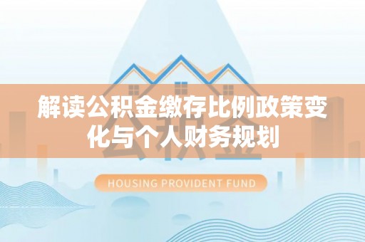 乐东解读公积金缴存比例政策变化与个人财务规划