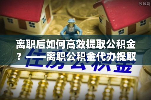 乐东离职后如何高效提取公积金？——离职公积金代办提取全流程解析