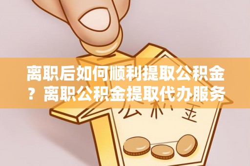 乐东离职后如何顺利提取公积金？离职公积金提取代办服务帮你搞定！