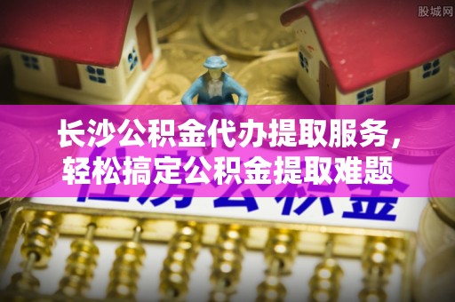 乐东长沙公积金代办提取服务，轻松搞定公积金提取难题