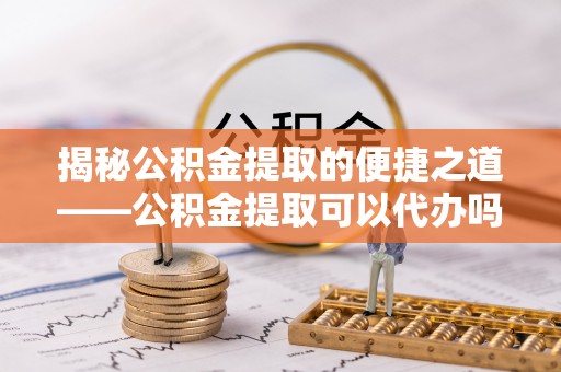 乐东揭秘公积金提取的便捷之道——公积金提取可以代办吗？