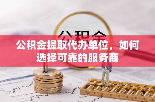 乐东公积金提取代办单位，如何选择可靠的服务商