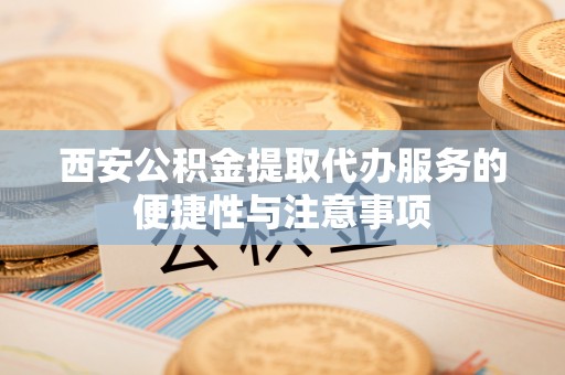 乐东西安公积金提取代办服务的便捷性与注意事项