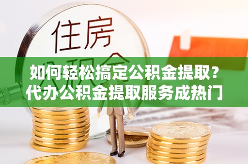 乐东如何轻松搞定公积金提取？代办公积金提取服务成热门选择