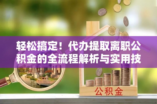 乐东轻松搞定！代办提取离职公积金的全流程解析与实用技巧