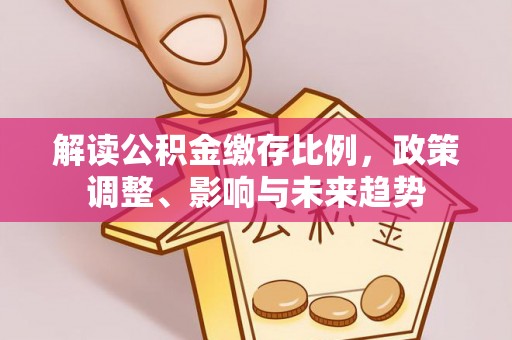 乐东解读公积金缴存比例，政策调整、影响与未来趋势