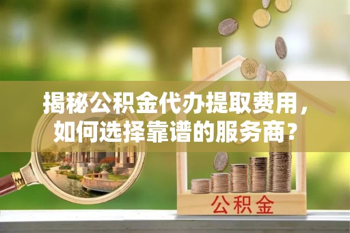 乐东揭秘公积金代办提取费用，如何选择靠谱的服务商？