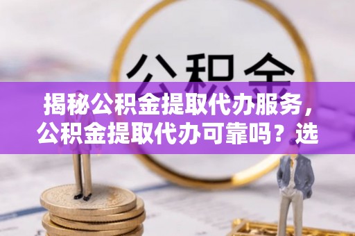 乐东揭秘公积金提取代办服务，公积金提取代办可靠吗？选择需谨慎