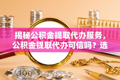 乐东揭秘公积金提取代办服务，公积金提取代办可信吗？选择前你需要知道的真相