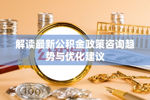 乐东解读最新公积金政策咨询趋势与优化建议