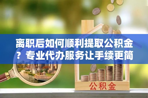 乐东离职后如何顺利提取公积金？专业代办服务让手续更简单