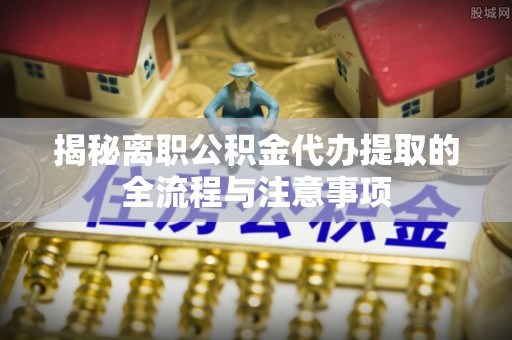 乐东揭秘离职公积金代办提取的全流程与注意事项