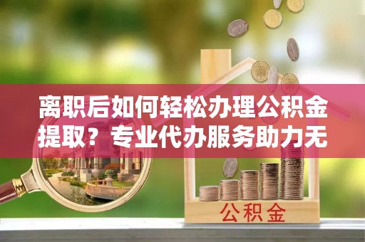 乐东离职后如何轻松办理公积金提取？专业代办服务助力无忧