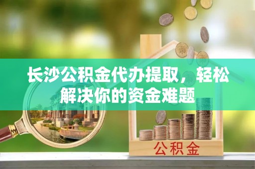 乐东长沙公积金代办提取，轻松解决你的资金难题