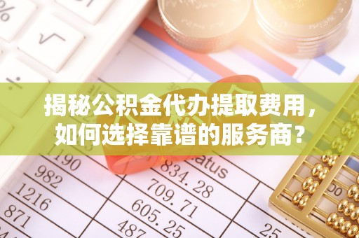乐东揭秘公积金代办提取费用，如何选择靠谱的服务商？