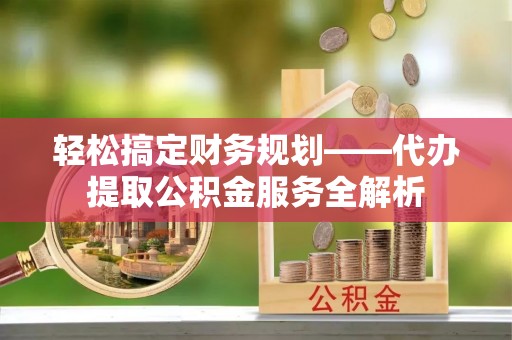 乐东轻松搞定财务规划——代办提取公积金服务全解析