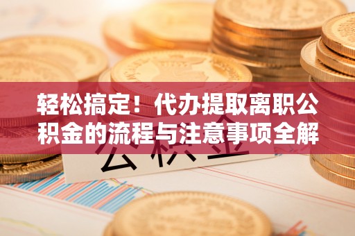 乐东轻松搞定！代办提取离职公积金的流程与注意事项全解析