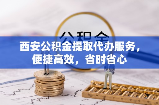 乐东西安公积金提取代办服务，便捷高效，省时省心