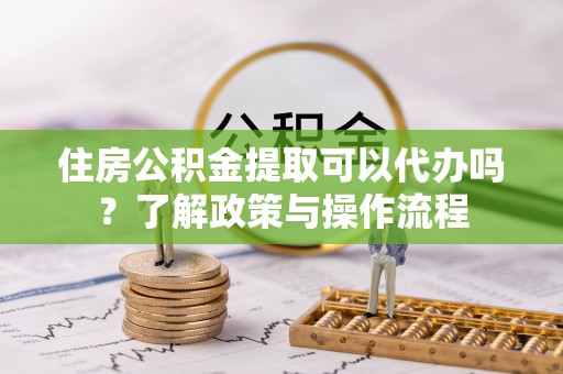 乐东住房公积金提取可以代办吗？了解政策与操作流程