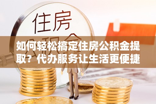 乐东如何轻松搞定住房公积金提取？代办服务让生活更便捷