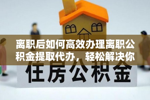 乐东离职后如何高效办理离职公积金提取代办，轻松解决你的后顾之忧