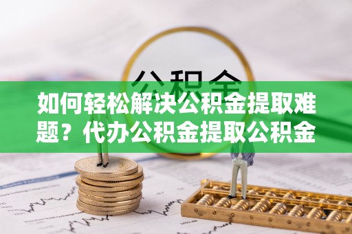 乐东如何轻松解决公积金提取难题？代办公积金提取公积金服务详解