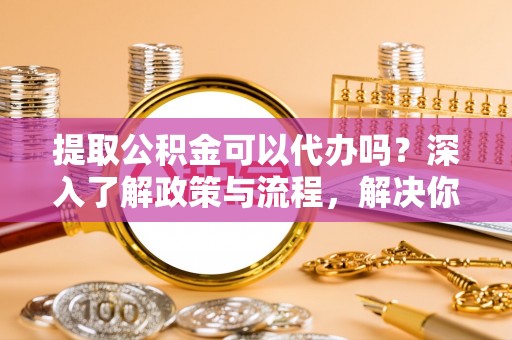 乐东提取公积金可以代办吗？深入了解政策与流程，解决你的疑问