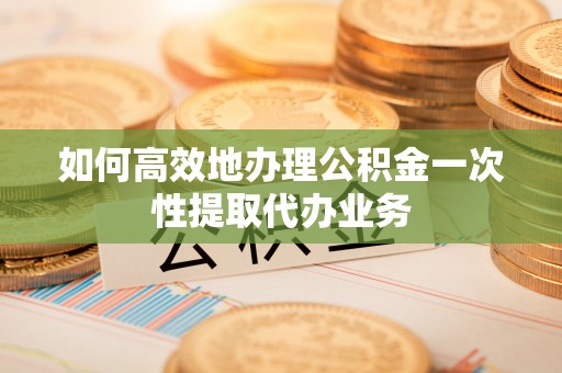 乐东如何高效地办理公积金一次性提取代办业务