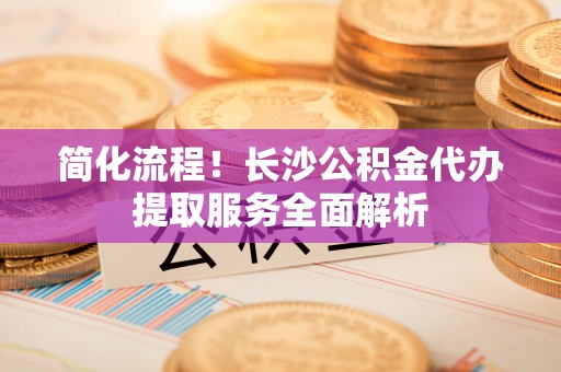 乐东简化流程！长沙公积金代办提取服务全面解析